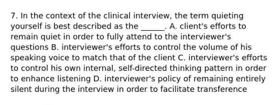 7. In the context of the clinical interview, the term quieting yourself is best described as the ______. A. client's efforts to remain quiet in order to fully attend to the interviewer's questions B. interviewer's efforts to control the volume of his speaking voice to match that of the client C. interviewer's efforts to control his own internal, self-directed thinking pattern in order to enhance listening D. interviewer's policy of remaining entirely silent during the interview in order to facilitate transference