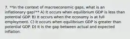 7. **In the context of macroeconomic gaps, what is an inflationary gap?** A) It occurs when equilibrium GDP is less than potential GDP. B) It occurs when the economy is at full employment. C) It occurs when equilibrium GDP is greater than potential GDP. D) It is the gap between actual and expected inflation.