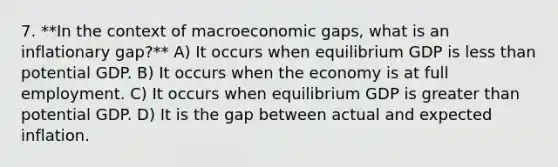 7. **In the context of macroeconomic gaps, what is an inflationary gap?** A) It occurs when equilibrium GDP is less than potential GDP. B) It occurs when the economy is at full employment. C) It occurs when equilibrium GDP is greater than potential GDP. D) It is the gap between actual and expected inflation.