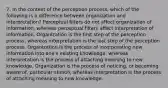 7. In the context of the perception process, which of the following is a difference between organization and interpretation? Perceptual filters do not affect organization of information, whereas perceptual filters affect interpretation of information. Organization is the first step of the perception process, whereas interpretation is the last step of the perception process. Organization is the process of incorporating new information into one's existing knowledge, whereas interpretation is the process of attaching meaning to new knowledge. Organization is the process of noticing, or becoming aware of, particular stimuli, whereas interpretation is the process of attaching meaning to new knowledge.