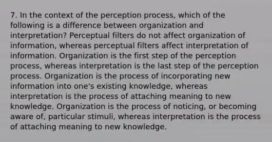 7. In the context of the perception process, which of the following is a difference between organization and interpretation? Perceptual filters do not affect organization of information, whereas perceptual filters affect interpretation of information. Organization is the first step of the perception process, whereas interpretation is the last step of the perception process. Organization is the process of incorporating new information into one's existing knowledge, whereas interpretation is the process of attaching meaning to new knowledge. Organization is the process of noticing, or becoming aware of, particular stimuli, whereas interpretation is the process of attaching meaning to new knowledge.