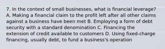 7. In the context of small businesses, what is financial leverage? A. Making a financial claim to the profit left after all other claims against a business have been met B. Employing a form of debt security with a standard denomination C. Financing the extension of credit available to customers D. Using fixed-charge financing, usually debt, to fund a business's operation