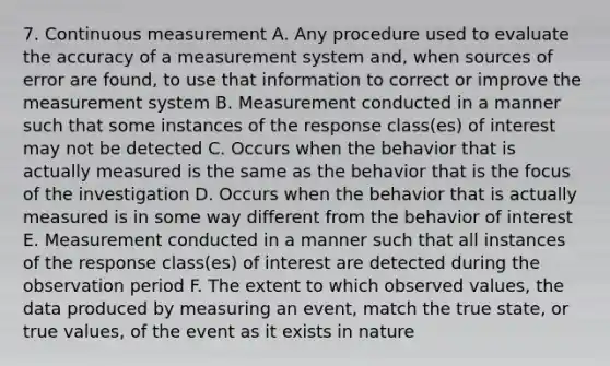 7. Continuous measurement A. Any procedure used to evaluate the accuracy of a measurement system and, when sources of error are found, to use that information to correct or improve the measurement system B. Measurement conducted in a manner such that some instances of the response class(es) of interest may not be detected C. Occurs when the behavior that is actually measured is the same as the behavior that is the focus of the investigation D. Occurs when the behavior that is actually measured is in some way different from the behavior of interest E. Measurement conducted in a manner such that all instances of the response class(es) of interest are detected during the observation period F. The extent to which observed values, the data produced by measuring an event, match the true state, or true values, of the event as it exists in nature