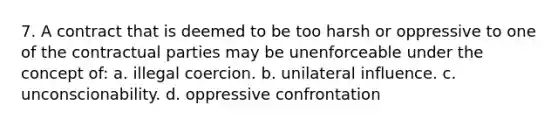 7. A contract that is deemed to be too harsh or oppressive to one of the contractual parties may be unenforceable under the concept of: a. illegal coercion. b. unilateral influence. c. unconscionability. d. oppressive confrontation