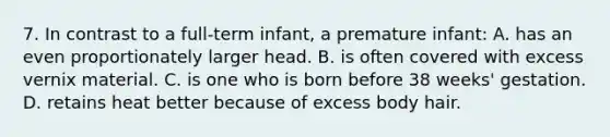 7. In contrast to a full-term infant, a premature infant: A. has an even proportionately larger head. B. is often covered with excess vernix material. C. is one who is born before 38 weeks' gestation. D. retains heat better because of excess body hair.