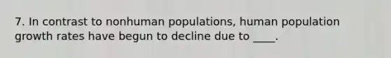 7. In contrast to nonhuman populations, human population growth rates have begun to decline due to ____.