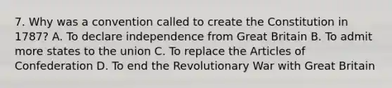 7. Why was a convention called to create the Constitution in 1787? A. To declare independence from Great Britain B. To admit more states to the union C. To replace the Articles of Confederation D. To end the Revolutionary War with Great Britain