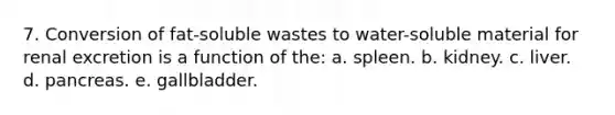 7. Conversion of fat-soluble wastes to water-soluble material for renal excretion is a function of the: a. spleen. b. kidney. c. liver. d. pancreas. e. gallbladder.