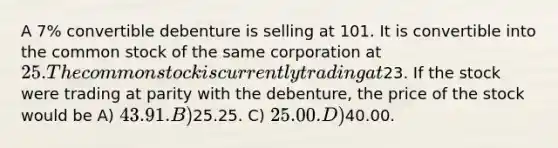 A 7% convertible debenture is selling at 101. It is convertible into the common stock of the same corporation at 25. The common stock is currently trading at23. If the stock were trading at parity with the debenture, the price of the stock would be A) 43.91. B)25.25. C) 25.00. D)40.00.