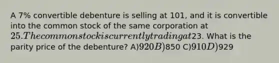 A 7% convertible debenture is selling at 101, and it is convertible into the common stock of the same corporation at 25. The common stock is currently trading at23. What is the parity price of the debenture? A)920 B)850 C)910 D)929