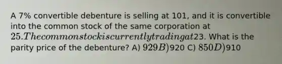 A 7% convertible debenture is selling at 101, and it is convertible into the common stock of the same corporation at 25. The common stock is currently trading at23. What is the parity price of the debenture? A) 929 B)920 C) 850 D)910