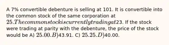 A 7% convertible debenture is selling at 101. It is convertible into the common stock of the same corporation at 25. The common stock is currently trading at23. If the stock were trading at parity with the debenture, the price of the stock would be A) 25.00. B)43.91. C) 25.25. D)40.00.