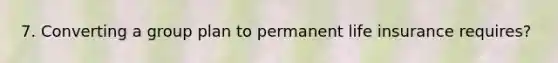 7. Converting a group plan to permanent life insurance requires?
