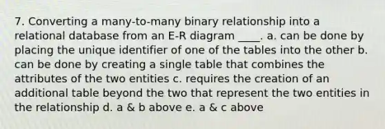 7. Converting a many-to-many binary relationship into a relational database from an E-R diagram ____. a. can be done by placing the unique identifier of one of the tables into the other b. can be done by creating a single table that combines the attributes of the two entities c. requires the creation of an additional table beyond the two that represent the two entities in the relationship d. a & b above e. a & c above