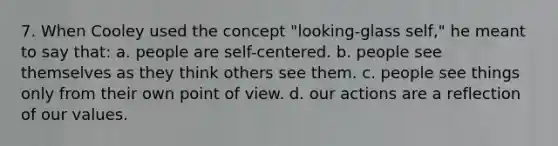 7. When Cooley used the concept "looking-glass self," he meant to say that: a. people are self-centered. b. people see themselves as they think others see them. c. people see things only from their own <a href='https://www.questionai.com/knowledge/kYbSFnH6uO-point-of-view' class='anchor-knowledge'>point of view</a>. d. our actions are a reflection of our values.