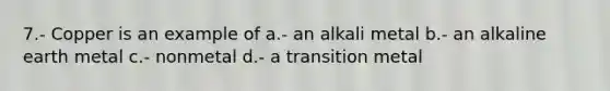 7.- Copper is an example of a.- an alkali metal b.- an alkaline earth metal c.- nonmetal d.- a transition metal