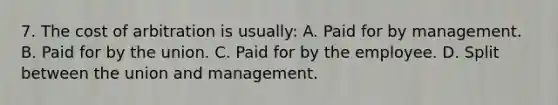 7. The cost of arbitration is usually: A. Paid for by management. B. Paid for by the union. C. Paid for by the employee. D. Split between the union and management.