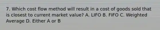 7. Which cost flow method will result in a cost of goods sold that is closest to current market value? A. LIFO B. FIFO C. <a href='https://www.questionai.com/knowledge/koL1NUNNcJ-weighted-average' class='anchor-knowledge'>weighted average</a> D. Either A or B