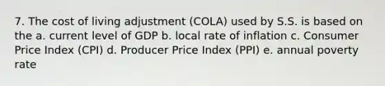 7. The cost of living adjustment (COLA) used by S.S. is based on the a. current level of GDP b. local rate of inflation c. Consumer Price Index (CPI) d. Producer Price Index (PPI) e. annual poverty rate