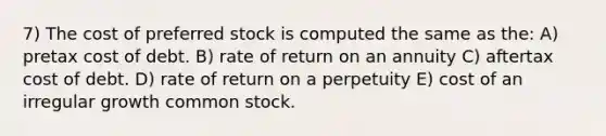 7) The cost of preferred stock is computed the same as the: A) pretax cost of debt. B) rate of return on an annuity C) aftertax cost of debt. D) rate of return on a perpetuity E) cost of an irregular growth common stock.