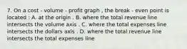 7. On a cost - volume - profit graph , the break - even point is located : A. at the origin . B. where the total revenue line intersects the volume axis . C. where the total expenses line intersects the dollars axis . D. where the total revenue line intersects the total expenses line