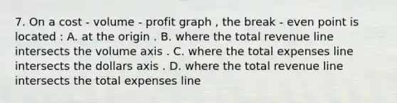 7. On a cost - volume - profit graph , the break - even point is located : A. at the origin . B. where the total revenue line intersects the volume axis . C. where the total expenses line intersects the dollars axis . D. where the total revenue line intersects the total expenses line