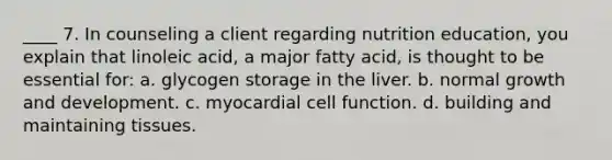 ____ 7. In counseling a client regarding nutrition education, you explain that linoleic acid, a major fatty acid, is thought to be essential for: a. glycogen storage in the liver. b. normal growth and development. c. myocardial cell function. d. building and maintaining tissues.