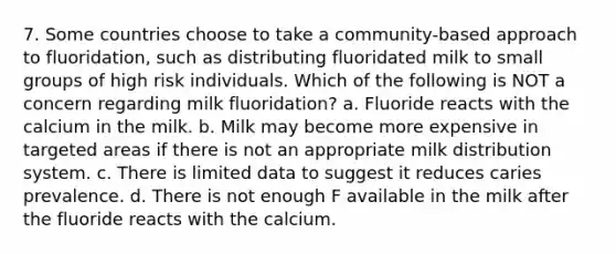 7. Some countries choose to take a community-based approach to fluoridation, such as distributing fluoridated milk to small groups of high risk individuals. Which of the following is NOT a concern regarding milk fluoridation? a. Fluoride reacts with the calcium in the milk. b. Milk may become more expensive in targeted areas if there is not an appropriate milk distribution system. c. There is limited data to suggest it reduces caries prevalence. d. There is not enough F available in the milk after the fluoride reacts with the calcium.