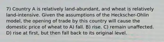 7) Country A is relatively land-abundant, and wheat is relatively land-intensive. Given the assumptions of the Heckscher-Ohlin model, the opening of trade by this country will cause the domestic price of wheat to A) fall. B) rise. C) remain unaffected. D) rise at first, but then fall back to its original level.