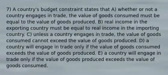 7) A country's budget constraint states that A) whether or not a country engages in trade, the value of goods consumed must be equal to the value of goods produced. B) real income in the exporting country must be equal to real income in the importing country. C) unless a country engages in trade, the value of goods consumed cannot exceed the value of goods produced. D) a country will engage in trade only if the value of goods consumed exceeds the value of goods produced. E) a country will engage in trade only if the value of goods produced exceeds the value of goods consumed.