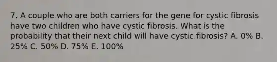 7. A couple who are both carriers for the gene for cystic fibrosis have two children who have cystic fibrosis. What is the probability that their next child will have cystic fibrosis? A. 0% B. 25% C. 50% D. 75% E. 100%