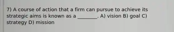 7) A course of action that a firm can pursue to achieve its strategic aims is known as a ________. A) vision B) goal C) strategy D) mission