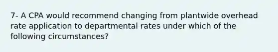 7- A CPA would recommend changing from plantwide overhead rate application to departmental rates under which of the following circumstances?