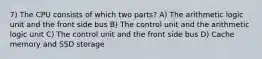 7) The CPU consists of which two parts? A) The arithmetic logic unit and the front side bus B) The control unit and the arithmetic logic unit C) The control unit and the front side bus D) Cache memory and SSD storage