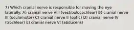 7) Which cranial nerve is responsible for moving the eye laterally: A) cranial nerve VIII (vestibulocochlear) B) cranial nerve III (oculomotor) C) cranial nerve II (optic) D) cranial nerve IV (trochlear) E) cranial nerve VI (abducens)