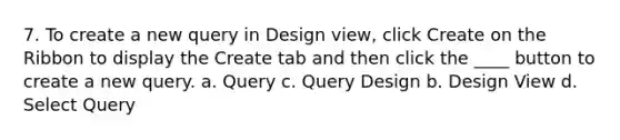 7. To create a new query in Design view, click Create on the Ribbon to display the Create tab and then click the ____ button to create a new query. a. Query c. Query Design b. Design View d. Select Query