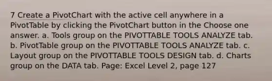 7 Create a PivotChart with the active cell anywhere in a PivotTable by clicking the PivotChart button in the Choose one answer. a. Tools group on the PIVOTTABLE TOOLS ANALYZE tab. b. PivotTable group on the PIVOTTABLE TOOLS ANALYZE tab. c. Layout group on the PIVOTTABLE TOOLS DESIGN tab. d. Charts group on the DATA tab. Page: Excel Level 2, page 127