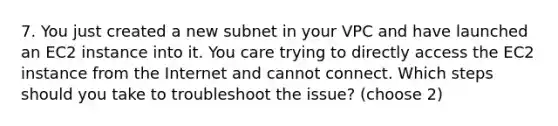 7. You just created a new subnet in your VPC and have launched an EC2 instance into it. You care trying to directly access the EC2 instance from the Internet and cannot connect. Which steps should you take to troubleshoot the issue? (choose 2)