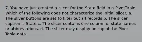 7. You have just created a slicer for the State field in a PivotTable. Which of the following does not characterize the initial slicer. a. The sliver buttons are set to filter out all records b. The slicer caption is State c. The slicer contains one column of state names or abbreviations. d. The slicer may display on top of the Pivot Table data.