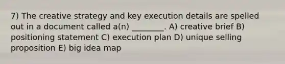 7) The creative strategy and key execution details are spelled out in a document called a(n) ________. A) creative brief B) positioning statement C) execution plan D) unique selling proposition E) big idea map