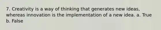 7. Creativity is a way of thinking that generates new ideas, whereas innovation is the implementation of a new idea. a. True b. False