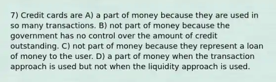 7) Credit cards are A) a part of money because they are used in so many transactions. B) not part of money because the government has no control over the amount of credit outstanding. C) not part of money because they represent a loan of money to the user. D) a part of money when the transaction approach is used but not when the liquidity approach is used.