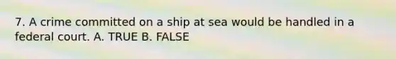 7. A crime committed on a ship at sea would be handled in a federal court. A. TRUE B. FALSE