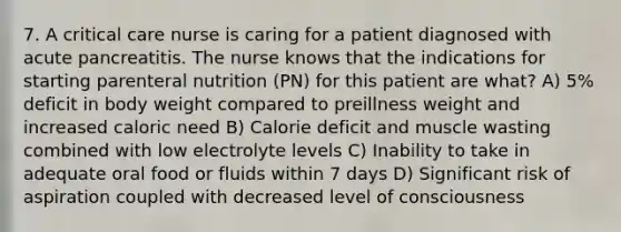 7. A critical care nurse is caring for a patient diagnosed with acute pancreatitis. The nurse knows that the indications for starting parenteral nutrition (PN) for this patient are what? A) 5% deficit in body weight compared to preillness weight and increased caloric need B) Calorie deficit and muscle wasting combined with low electrolyte levels C) Inability to take in adequate oral food or fluids within 7 days D) Significant risk of aspiration coupled with decreased level of consciousness