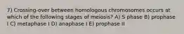 7) Crossing-over between homologous chromosomes occurs at which of the following stages of meiosis? A) S phase B) prophase I C) metaphase I D) anaphase I E) prophase II