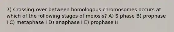 7) Crossing-over between homologous chromosomes occurs at which of the following stages of meiosis? A) S phase B) prophase I C) metaphase I D) anaphase I E) prophase II