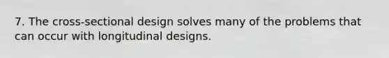 7. The cross-sectional design solves many of the problems that can occur with longitudinal designs.