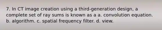 7. In CT image creation using a third-generation design, a complete set of ray sums is known as a a. convolution equation. b. algorithm. c. spatial frequency filter. d. view.