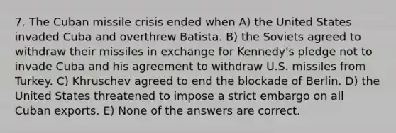 7. The Cuban missile crisis ended when A) the United States invaded Cuba and overthrew Batista. B) the Soviets agreed to withdraw their missiles in exchange for Kennedy's pledge not to invade Cuba and his agreement to withdraw U.S. missiles from Turkey. C) Khruschev agreed to end the blockade of Berlin. D) the United States threatened to impose a strict embargo on all Cuban exports. E) None of the answers are correct.