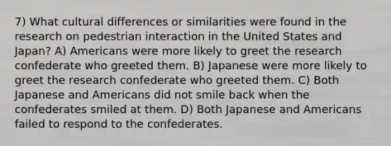 7) What cultural differences or similarities were found in the research on pedestrian interaction in the United States and Japan? A) Americans were more likely to greet the research confederate who greeted them. B) Japanese were more likely to greet the research confederate who greeted them. C) Both Japanese and Americans did not smile back when the confederates smiled at them. D) Both Japanese and Americans failed to respond to the confederates.